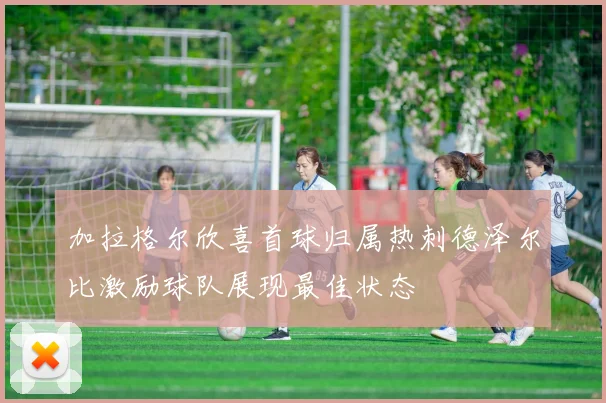 加拉格尔欣喜首球归属热刺德泽尔比激励球队展现最佳状态