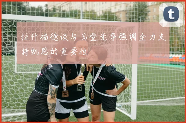 拉什福德谈与戈登竞争强调全力支持凯恩的重要性