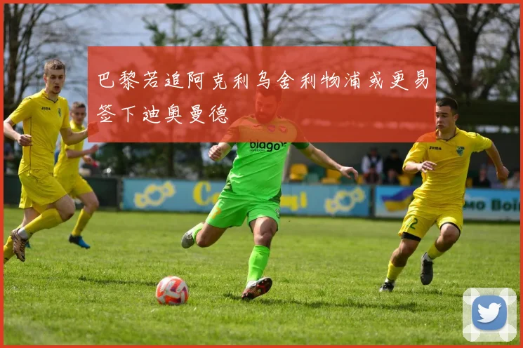 巴黎若追阿克利乌舍利物浦或更易签下迪奥曼德