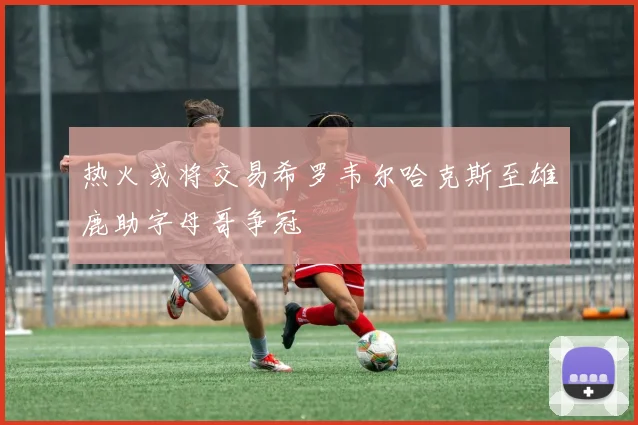 热火或将交易希罗韦尔哈克斯至雄鹿助字母哥争冠