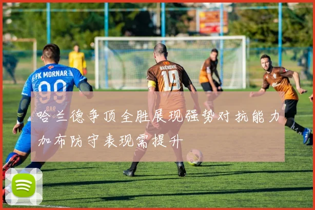 哈兰德争顶全胜展现强势对抗能力加布防守表现需提升