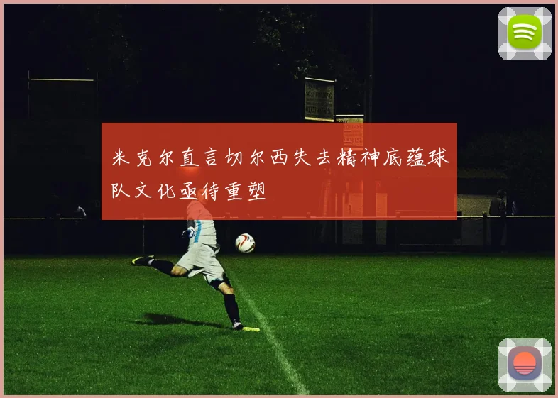 米克尔直言切尔西失去精神底蕴球队文化亟待重塑