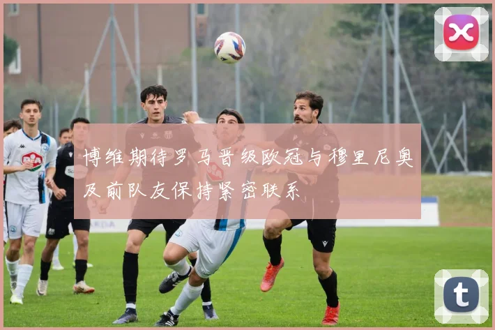 博维期待罗马晋级欧冠与穆里尼奥及前队友保持紧密联系