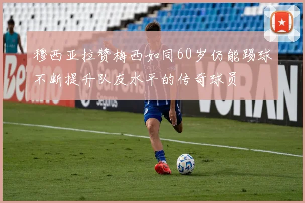 穆西亚拉赞梅西如同60岁仍能踢球不断提升队友水平的传奇球员