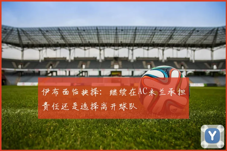 伊布面临抉择：继续在AC米兰承担责任还是选择离开球队