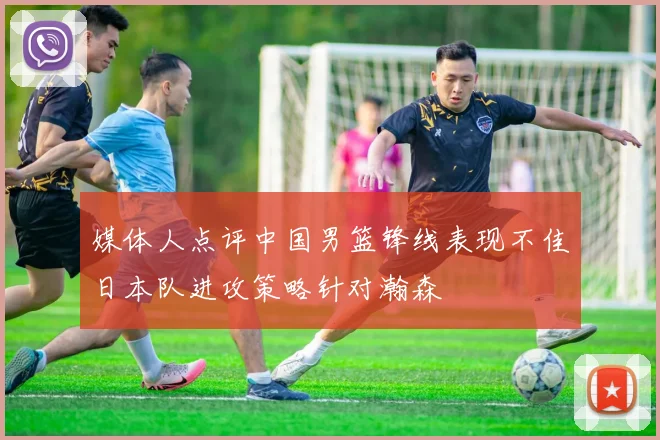 媒体人点评中国男篮锋线表现不佳日本队进攻策略针对瀚森