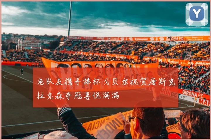 老队友携手捧杯戈贝尔祝贺唐斯克拉克森夺冠喜悦满满
