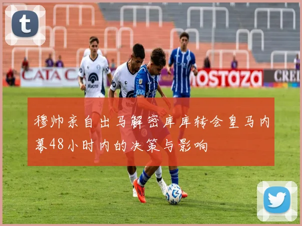 穆帅亲自出马解密库库转会皇马内幕48小时内的决策与影响