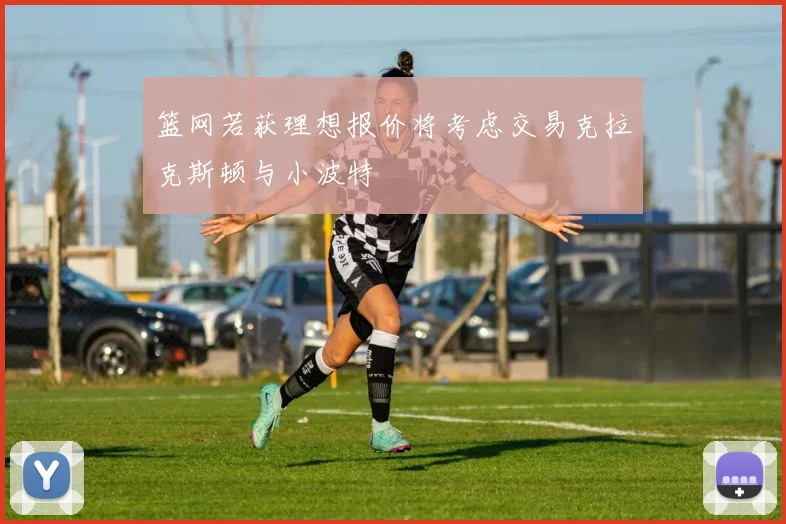 篮网若获理想报价将考虑交易克拉克斯顿与小波特