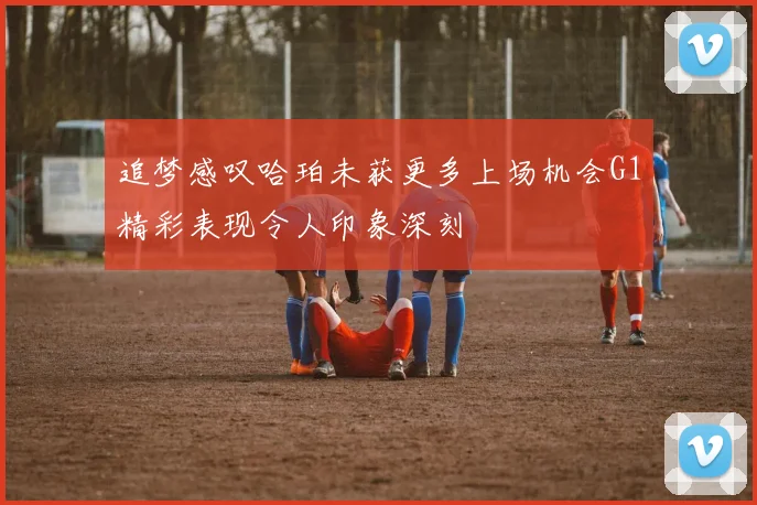 追梦感叹哈珀未获更多上场机会G1精彩表现令人印象深刻