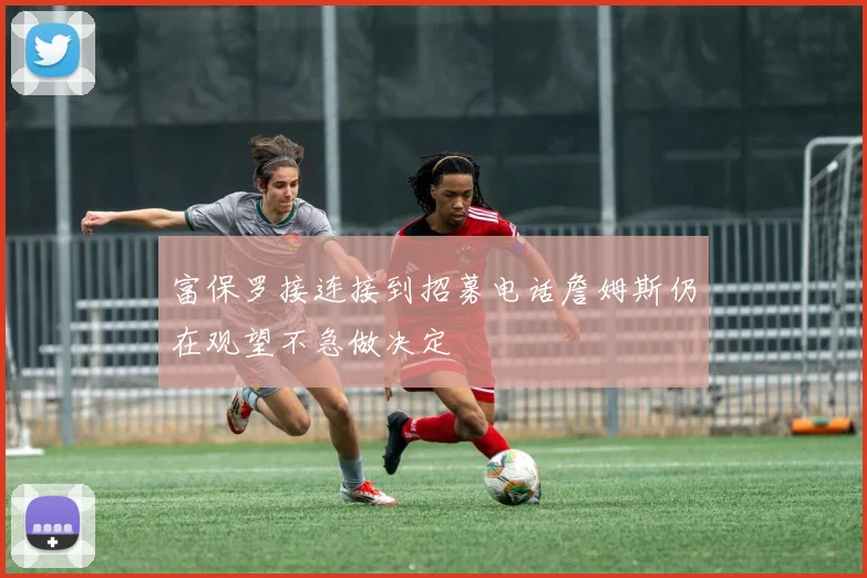 富保罗接连接到招募电话詹姆斯仍在观望不急做决定
