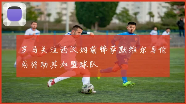 罗马关注西汉姆前锋萨默维尔马伦或将助其加盟球队