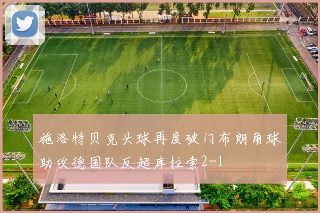 施洛特贝克头球再度破门布朗角球助攻德国队反超库拉索2-1