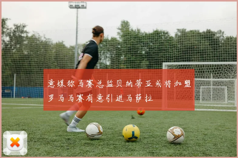 意媒称马赛总监贝纳蒂亚或将加盟罗马马赛有意引进马萨拉