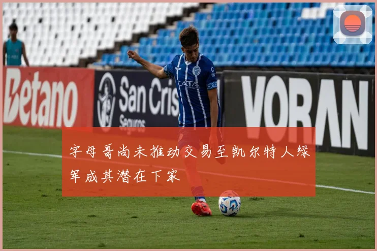 字母哥尚未推动交易至凯尔特人绿军成其潜在下家