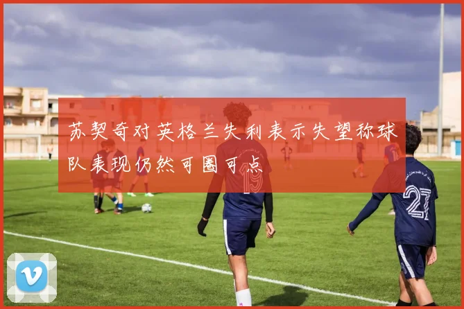 苏契奇对英格兰失利表示失望称球队表现仍然可圈可点