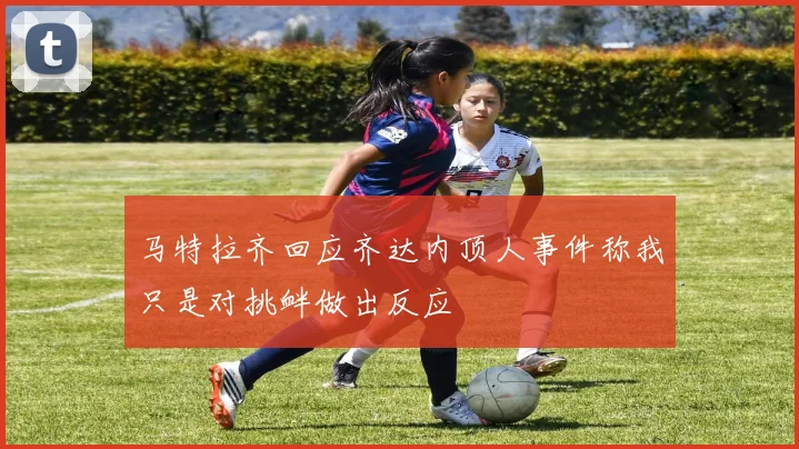 马特拉齐回应齐达内顶人事件称我只是对挑衅做出反应