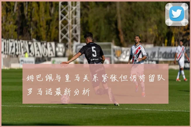 姆巴佩与皇马关系紧张但仍将留队罗马诺最新分析