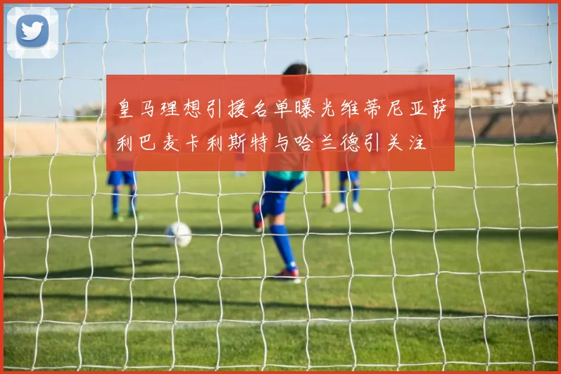 皇马理想引援名单曝光维蒂尼亚萨利巴麦卡利斯特与哈兰德引关注