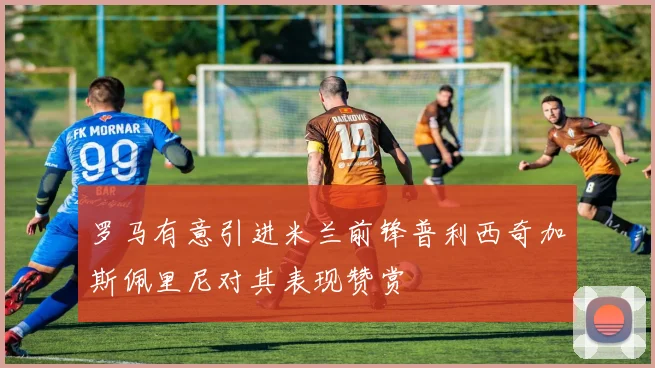 罗马有意引进米兰前锋普利西奇加斯佩里尼对其表现赞赏