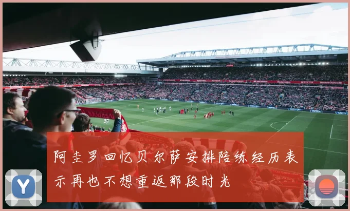 阿圭罗回忆贝尔萨安排陪练经历表示再也不想重返那段时光