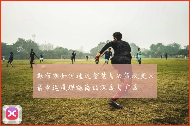 勒布朗如何通过智慧与决策改变火箭命运展现球商的深度与广度