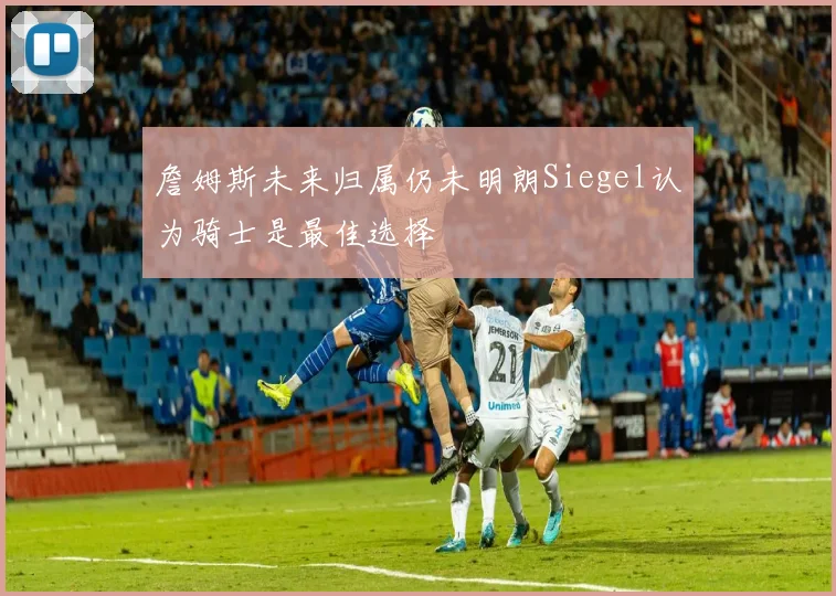 詹姆斯未来归属仍未明朗Siegel认为骑士是最佳选择