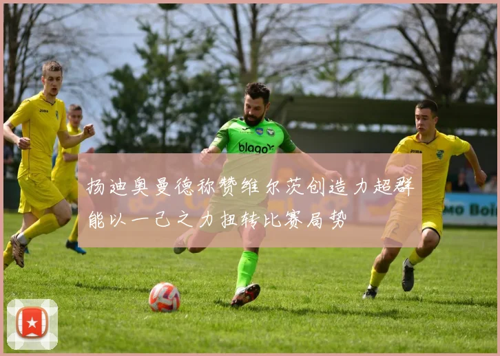扬迪奥曼德称赞维尔茨创造力超群能以一己之力扭转比赛局势