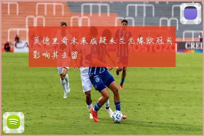 莫德里奇未来成疑米兰无缘欧冠或影响其去留