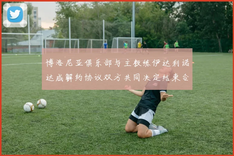 博洛尼亚俱乐部与主教练伊达利诺达成解约协议双方共同决定结束合作关系