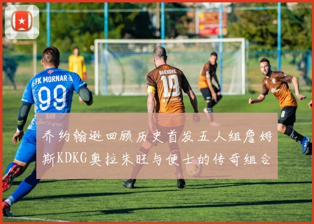 乔约翰逊回顾历史首发五人组詹姆斯KDKG奥拉朱旺与便士的传奇组合