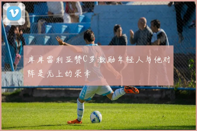 库库雷利亚赞C罗激励年轻人与他对阵是无上的荣幸