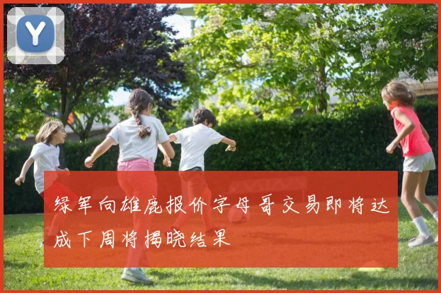 绿军向雄鹿报价字母哥交易即将达成下周将揭晓结果