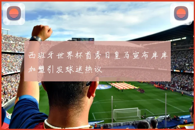 西班牙世界杯首秀日皇马宣布库库加盟引发球迷热议