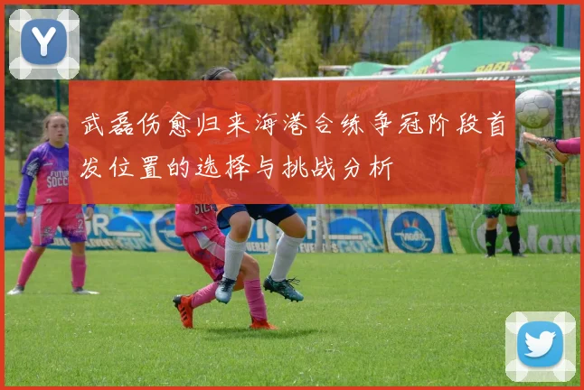 武磊伤愈归来海港合练争冠阶段首发位置的选择与挑战分析